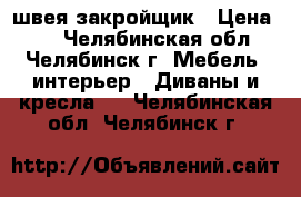 швея-закройщик › Цена ­ - - Челябинская обл., Челябинск г. Мебель, интерьер » Диваны и кресла   . Челябинская обл.,Челябинск г.